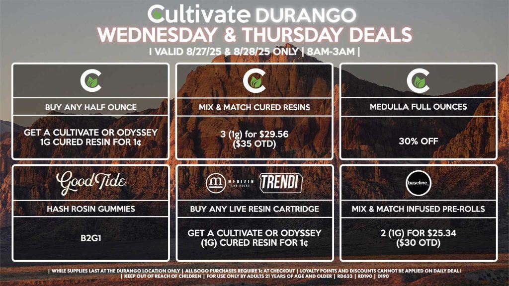 Cultivate Las Vegas Dispensary Daily Deals! Valid WEDNESDAY & THURSDAY 8/27-8/28 Only | 8AM-12AM | While Supplies Last! CULTIVATE - Buy Any Half or Full Ounce, Get a Cultivate OR Odyssey 1g Cured Resin for 1¢ - Mix & Match 1g Cured Resins 3 for $29.56 ($35 OTD) - Medulla Full Ounces 35% Off GOOD TIDE - Hash Rosin Gummies B2G1 MEDIZIN/TRENDI - Buy Any Live Resin Cartridge, Get a Cultivate or Odyssey (1g) Cured Resin for 1¢ BASELINE - Mix & Match Infused Pre-Rolls 2 (1g) for $25.34 ($30 OTD) | Valid Wednesday (8/27/25) and Thursday (8/28/25) at the Durango Location only, while supplies last | All BOGO purchases require 1¢ at checkout. | All deals include tax | Keep out of reach of children. For use only by adults 21 years of age and older. | Open 8AM to 12AM | Visit cultivatelv.com for more information |