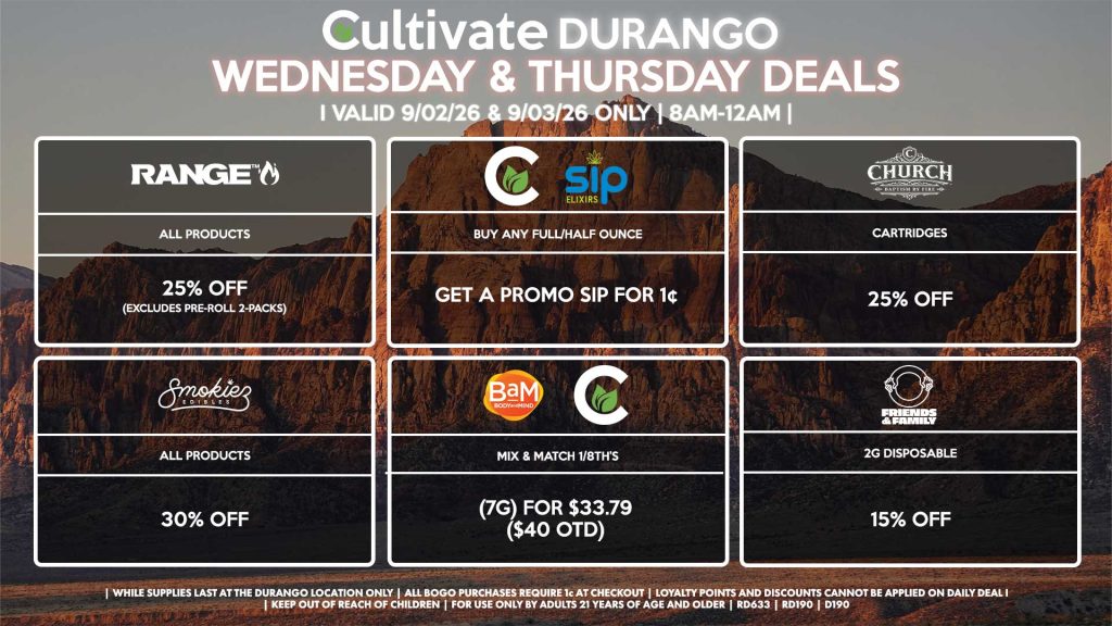 Cultivate Las Vegas DURANGO Dispensary Daily Deals! Valid WEDNESDAY & THURSDAY 9/02-9/03 Only | 8AM-12AM | While Supplies Last! BAM/CULTIVATE - Mix & Match 1/8th’s (7g) for $33.79 ($40 OTD) CULTIVATE/SIP - Buy Any Full/Half Ounce, Get a Promo Sip for 1¢ RANGE - All Products for 25% Off (Excludes Pre-Roll 2-Packs) SMOKIEZ - Gummies for 30% Off CHURCH - Cartridges for 25% Off FRIENDS AND FAMILY - 2g Disposable for 15% Off | Valid Wednesday (9/02/26) and Thursday (9/03/26) at the Durango Location only, while supplies last | All BOGO purchases require 1¢ at checkout. | All deals include tax | Keep out of reach of children. For use only by adults 21 years of age and older. | Open 8AM to 12AM | Visit cultivatelv.com for more information |