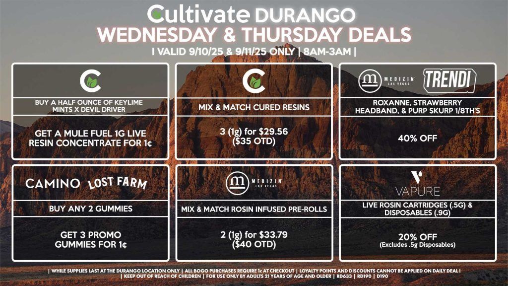Cultivate Las Vegas Dispensary Daily Deals! Valid WEDNESDAY & THURSDAY 9/10-9/11 Only | 8AM-12AM | While Supplies Last! MEDIZIN/TRENDI - Roxanne, Strawberry Headband, & Purp Skurp 1/8th’s for 40% Off CULTIVATE - Mix & Match 1g Cured Resins 3 for $29.56 ($35 OTD) - Buy a Half Ounce of Keylime Mints x Devil Driver, Get a Mule Fuel 1g Live Resin Concentrate for 1¢ CAMINO/LOST FARMS - Buy Any 2 Gummies, Get 3 Promo Gummies for 1¢ VAPURE - Live Rosin Cartridges (.5g) & Disposables (.9g) for 20% Off (Excludes [.5g] Disposables) MEDIZIN - Mix & Match Rosin Infused Pre-Rolls 2 (1g) for $33.79 ($40 OTD) | Valid Wednesday (9/10/25) and Thursday (9/11/25) at the Durango Location only, while supplies last | All BOGO purchases require 1¢ at checkout. | All deals include tax | Keep out of reach of children. For use only by adults 21 years of age and older. | Open 8AM to 12AM | Visit cultivatelv.com for more information |