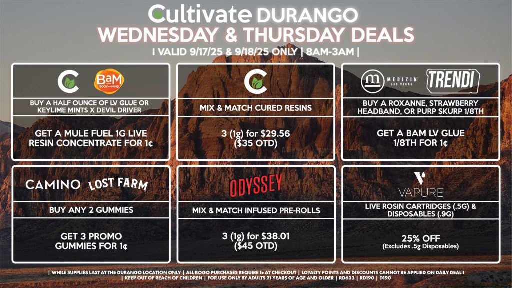 Cultivate Las Vegas Dispensary Daily Deals! Valid WEDNESDAY & THURSDAY 9/17-9/18 Only | 8AM-12AM | While Supplies Last! MEDIZIN/TRENDI - Buy a Roxanne, Strawberry Headband, or Purp Skurp 1/8th, Get a Bam LV Glue 1/8th for 1¢ CULTIVATE - Mix & Match 1g Cured Resins 3 for $29.56 ($35 OTD) CULTIVATE/BAM - Buy a Half Ounce of LV Glue or Keylime Mints x Devil Driver, Get a Mule Fuel 1g Live Resin Concentrate for 1¢ CAMINO/LOST FARMS - Buy Any 2 Gummies, Get 3 Promo Gummies for 1¢ VAPURE - Live Rosin Cartridges (.5g) & Disposables (.9g) for 25% Off (Excludes [.5g] Disposables) ODYSSEY - Mix & Match Infused Pre-Rolls 3 (1g) for $38.01 ($45 OTD) | Valid Wednesday (9/17/25) and Thursday (9/18/25) at the Durango Location only, while supplies last | All BOGO purchases require 1¢ at checkout. | All deals include tax | Keep out of reach of children. For use only by adults 21 years of age and older. | Open 8AM to 12AM | Visit cultivatelv.com for more information |