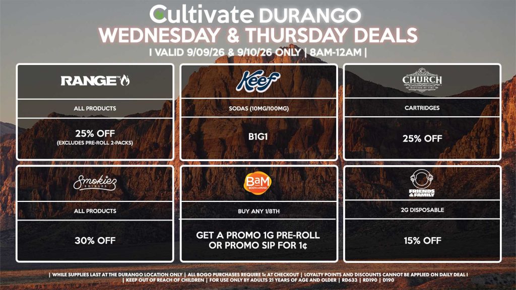 Cultivate Las Vegas DURANGO Dispensary Daily Deals! Valid WEDNESDAY & THURSDAY 9/09-9/10 Only | 8AM-12AM | While Supplies Last! BAM - Buy Any 1/8th, Get a Promo 1g Pre-Roll or Promo Sip for 1¢ KEEF - Sodas (10mg/100mg) B1G1 RANGE - All Products for 25% Off (Excludes Pre-Roll 2-Packs) SMOKIEZ - Gummies for 30% Off CHURCH - Cartridges for 25% Off FRIENDS AND FAMILY - 2g Disposable for 15% Off | Valid Wednesday (9/09/26) and Thursday (9/10/26) at the Durango Location only, while supplies last | All BOGO purchases require 1¢ at checkout. | All deals include tax | Keep out of reach of children. For use only by adults 21 years of age and older. | Open 8AM to 12AM | Visit cultivatelv.com for more information |