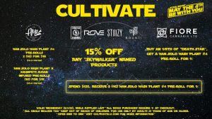 Cultivate Las Vegas Dispensary Daily Deals! Valid WEDNESDAY 5/4 Only | 8AM-3AM | While Supplies Last! CIRCLE S/STIIIZY/ROVE/BOUNTI - 15% Off Any “Skywalker” Named Products FIORE - Buy an 1/8th of “Death Star”, Get a Han Solo Hash Plant #4 Pre-Roll for 1¢ AMA - Han Solo Hash Plant #4 Pre-Rolls 2 (1g) for $18 ($15.21 Pre-Tax) - Han Solo Hash Plant x Krumpets Sugar Infused Pre-Rolls (1g) for $15 ($12.67 Pre-Tax) *Spend $125* Receive 2 (1g) Han Solo Hash Plant #4 Pre-Roll for 1¢* | Valid Wednesday (5/4/22), while supplies last | All BOGO purchases require 1¢ at checkout. | All deals include tax | Keep out of reach of children. For use only by adults 21 years of age or older. | Open 8AM to 3AM | Visit cultivatelv.com for more information |