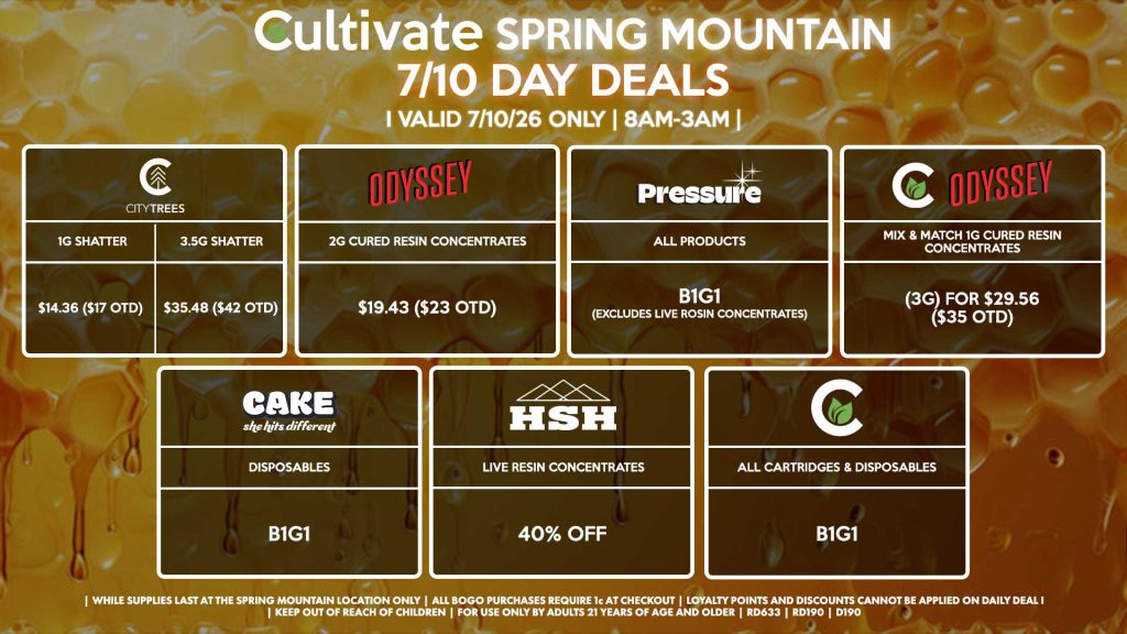 Cultivate Las Vegas SPRING MOUNTAIN Dispensary Daily Deals! Valid FRIDAY 7/10 Only | 8AM-3AM | While Supplies Last! CITY TREES - 1g Shatter for $14.36 ($17 OTD) - 3.5g Shatter Slabs for $35.48 ($42 OTD) ODYSSEY - 2g Cured Resin Concentrates for $19.43 ($23 OTD) PRESSURE - All Products B1G1 (Excludes Live Rosin Concentrates) ODYSSEY/CULTIVATE - Mix & Match 1g Cured Resin Concentrates (3g) for $29.56 ($35 OTD) CAKE - Disposables B1G1 CULTIVATE - All Cartridges & Disposables B1G1 HSH - Live Resin Concentrates for 40% Off | Valid Friday (7/10/26) at the Spring Mountain Location only, while supplies last | All BOGO purchases require 1¢ at checkout. | All deals include tax | Keep out of reach of children. For use only by adults 21 years of age and older. | Open 8AM to 3AM | Visit cultivatelv.com for more information |