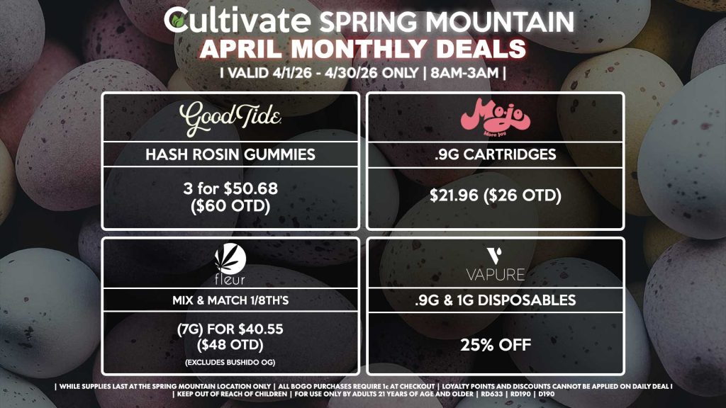Cultivate Las Vegas SPRING MOUNTAIN Dispensary Monthly Deals! Valid Month of April 4/1-4/30 Only | 8AM-3AM | While Supplies Last!
GOOD TIDE
- Hash Rosin Gummies 3 for $50.68 ($60 OTD)
MOJO
- .9g Cartridges for $21.96 ($26 OTD)
VAPURE
- .9g & 1g Disposables for 25% Off
FLEUR
- Mix & Match 1/8th’s (7g) for $40.55 ($48 OTD) (Excludes Bushido OG)
| Valid Month of April (4/1/26) - (4/30/26) at the Spring Mountain Location only, while supplies last | All BOGO purchases require 1¢ at checkout. | All deals include tax | Keep out of reach of children. For use only by adults 21 years of age and older. | Visit cultivatelv.com for more information | 
