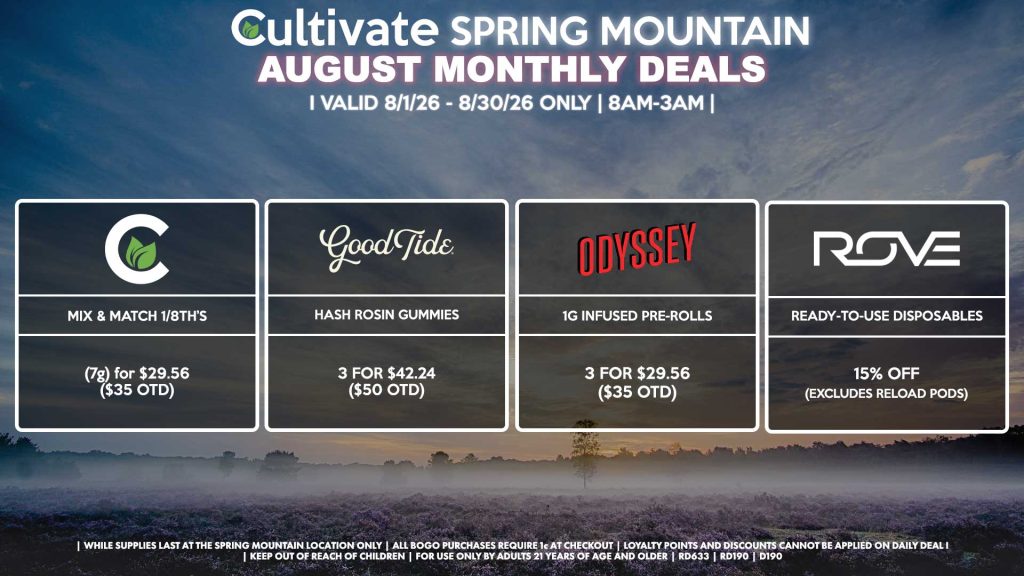 Cultivate Las Vegas SPRING MOUNTAIN Dispensary Monthly Deals! Valid Month of August 8/1-8/30 Only | 8AM-3AM | While Supplies Last! CULTIVATE - Mix & Match 1/8th’s (7g) for $29.56 ($35 OTD) GOOD TIDE - Hash Rosin Gummies 3 for $42.24 ($50 OTD) ODYSSEY - 1g Infused Pre-Rolls 3 for $29.56 ($35 OTD) ROVE - Ready-To-Use Disposables for 15% Off (Excludes Reload Pods) | Valid Month of August l (8/1/26) - (8/30/26) at the Spring Mountain Location only, while supplies last | All BOGO purchases require 1¢ at checkout. | All deals include tax | Keep out of reach of children. For use only by adults 21 years of age and older. | Visit cultivatelv.com for more information |