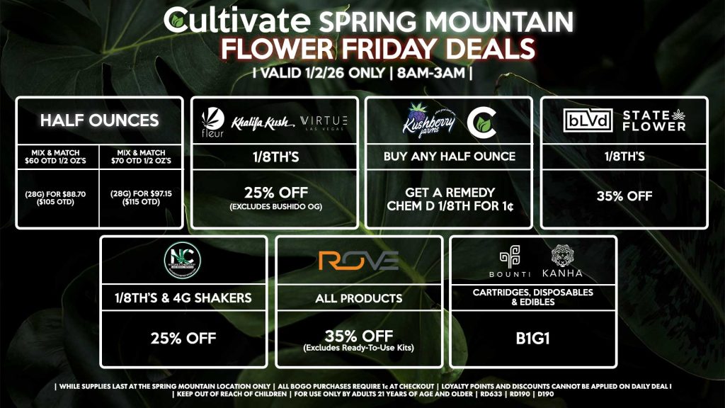 Cultivate Las Vegas SPRING MOUNTAIN Dispensary Daily Deals! Valid FRIDAY 1/2 Only | 8AM-3AM | While Supplies Last!
HALF OUNCES
- Mix & Match $60 OTD 1/2 OZ’s (28g) for $88.70 ($105 OTD) 
- Mix & Match $70 OTD 1/2 OZ’s (28g) for $97.15 ($115 OTD)
FLEUR/VIRTUE/KHALIFA KUSH
- 1/8th’s for 25% Off (Excludes Bushido OG) 
NATURE’S CHEMISTRY
- 1/8th’s & 4g Shakers for 25% Off
BLVD/STATE FLOWER
- 1/8th’s for 35% Off
ROVE
- All Products for 35% Off (Excludes Ready-To-Use Kits)
BOUNTI/KANHA
- Cartridges, Disposables, & Edibles for B1G1
KUSHBERRY FARMS/CULTIVATE
- Buy Any Half Ounce, Get a Remedy Chem D 1/8th for 1¢

| Valid Friday (1/2/26) at the Spring Mountain Location only, while supplies last | All BOGO purchases require 1¢ at checkout. | All deals include tax | Keep out of reach of children. For use only by adults 21 years of age and older. | Open 8AM to 3AM | Visit cultivatelv.com for more information |
