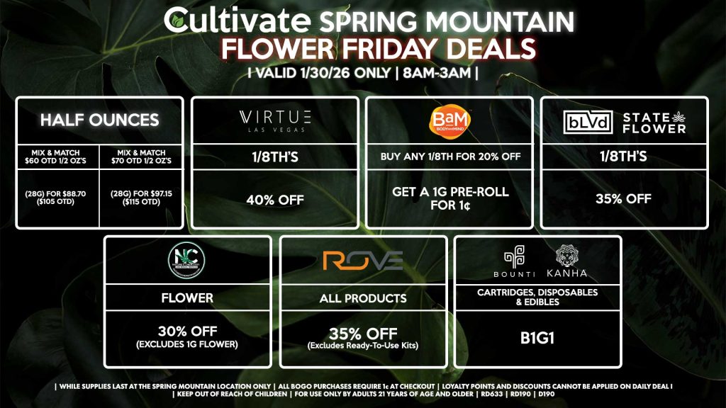 FLOWER FRIDAYS Cultivate Las Vegas SPRING MOUNTAIN Dispensary Daily Deals! Valid FRIDAY 1/30 Only | 8AM-3AM | While Supplies Last! HALF OUNCES - Mix & Match $60 OTD 1/2 OZ’s (28g) for $88.70 ($105 OTD) - Mix & Match $70 OTD 1/2 OZ’s (28g) for $97.15 ($115 OTD) VIRUTE - 1/8th’s for 40% Off NATURE’S CHEMISTRY - Flower for 30% Off (Excludes 1g Flower) BLVD/STATE FLOWER - 1/8th’s for 35% Off ROVE - All Products for 35% Off (Excludes Ready-To-Use Kits) BOUNTI/KANHA - Cartridges, Disposables, & Edibles for B1G1 BAM - Buy Any 1/8th for 20% Off, Get a 1g Pre-Roll for 1¢ | Valid Friday (1/30/26) at the Spring Mountain Location only, while supplies last | All BOGO purchases require 1¢ at checkout. | All deals include tax | Keep out of reach of children. For use only by adults 21 years of age and older. | Open 8AM to 3AM | Visit cultivatelv.com for more information |