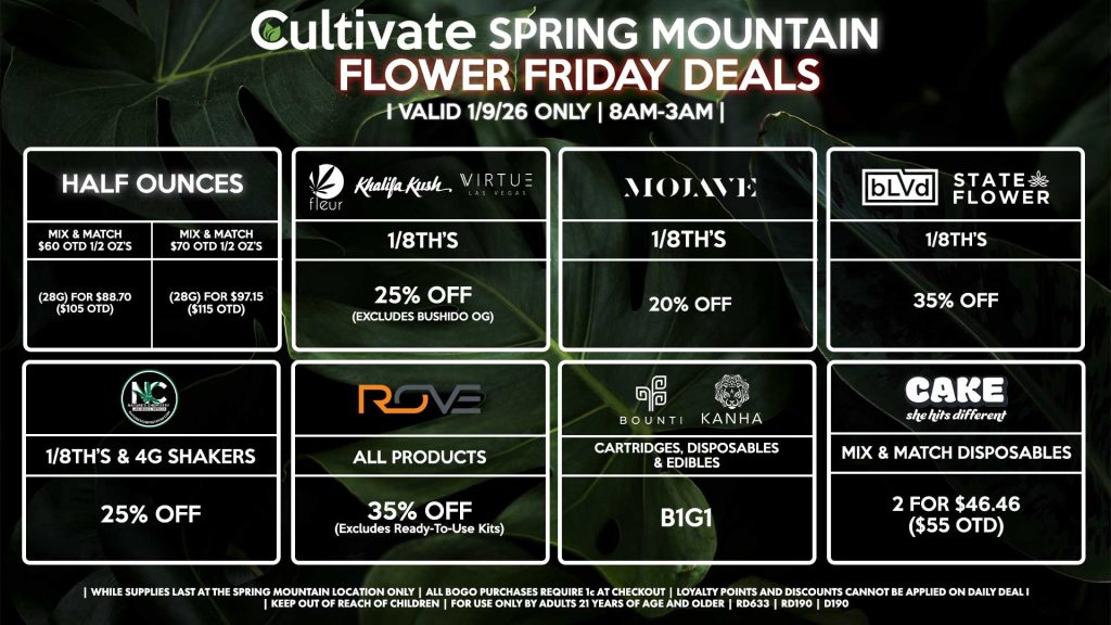 HALF OUNCES
- Mix & Match $60 OTD 1/2 OZ’s (28g) for $88.70 ($105 OTD)
- Mix & Match $70 OTD 1/2 OZ’s (28g) for $97.15 ($115 OTD)
FLEUR/VIRTUE/KHALIFA KUSH
- 1/8th’s for 25% Off (Excludes Bushido OG)
NATURE’S CHEMISTRY
- 1/8th’s & 4g Shakers for 25% Off
BLVD/STATE FLOWER
- 1/8th’s for 35% Off
ROVE
- All Products for 35% Off (Excludes Ready-To-Use Kits)
BOUNTI/KANHA
- Cartridges, Disposables, & Edibles for B1G1
MOJAVE
- 1/8th’s for 20% Off
CAKE
- Mix & Match Disposables 2 for $46.46 ($55 OTD)
| Valid Friday (1/9/26) at the Spring Mountain Location only, while supplies last | All BOGO purchases require 1¢ at checkout. | All deals include tax | Keep out of reach of children. For use only by adults 21 years of age and older. | Open 8AM to 3AM | Visit cultivatelv.com for more information |