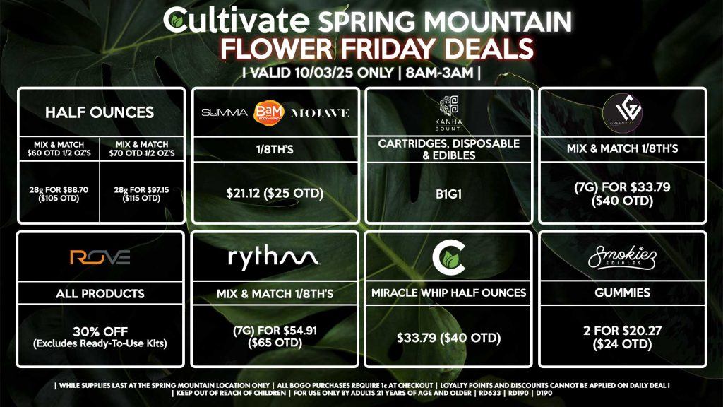 Cultivate Las Vegas SPRING MOUNTAIN Dispensary Daily Deals! Valid FRIDAY 10/03 Only | 8AM-3AM | While Supplies Last! HALF OUNCES - Mix & Match $60 OTD 1/2 OZ’s (28g) for $88.70 ($105 OTD) - Mix & Match $70 OTD 1/2 OZ’s (28g) for $97.15 ($115 OTD) BOUNTI/KANHA - Cartridges, Disposables & Edibles B1G1 ROVE - 30% OFF All Products (Excludes Read-To-Use Kits) SUMMA/BAM/MOJAVE - 1/8th’s for $21.12 ($25 OTD) GREENWAY - Mix & Match 1/8th’s (7g) for $33.79 ($40 OTD) RYTHM - Mix & Match 1/8th’s (7g) for $54.91 ($65 OTD) CULTIVATE - Miracle Whip Half Ounces for $33.79 ($40 OTD) SMOKIEZ - Gummies 2 for $20.27 ($24 OTD) | Valid Friday (10/03/25) at the Spring Mountain Location only, while supplies last | All BOGO purchases require 1¢ at checkout. | All deals include tax | Keep out of reach of children. For use only by adults 21 years of age and older. | Open 8AM to 3AM | Visit cultivatelv.com for more information |