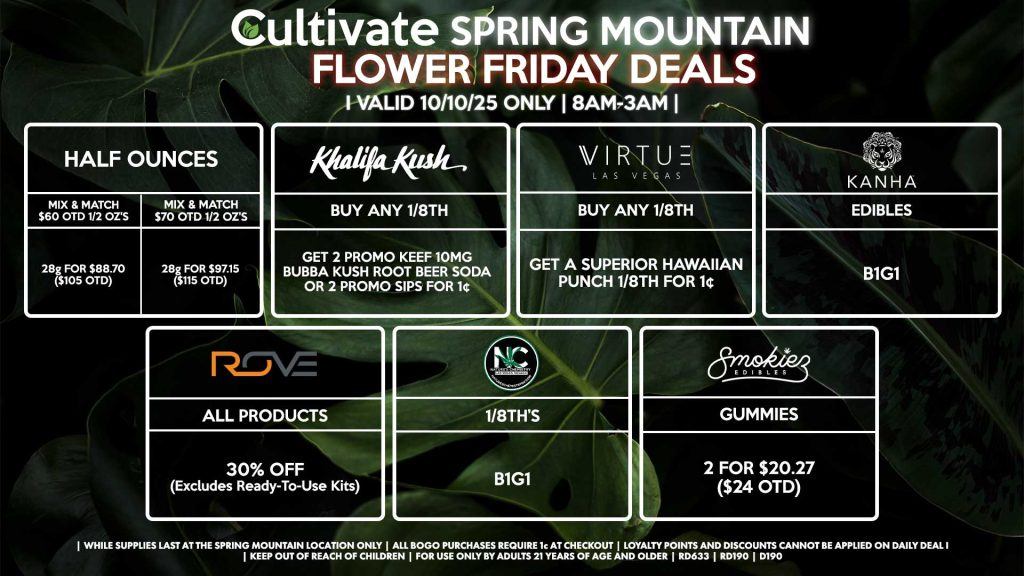 Cultivate Las Vegas SPRING MOUNTAIN Dispensary Daily Deals! Valid FRIDAY 10/10 Only | 8AM-3AM | While Supplies Last! HALF OUNCES - Mix & Match $60 OTD 1/2 OZ’s (28g) for $88.70 ($105 OTD) - Mix & Match $70 OTD 1/2 OZ’s (28g) for $97.15 ($115 OTD) KANHA - Edibles B1G1 ROVE - 30% OFF All Products (Excludes Read-To-Use Kits) SMOKIEZ - Gummies 2 for $20.27 ($24 OTD) NATURE’S CHEMISTRY - 1/8th’s for B1G1 KHALIFA KUSH - Buy Any 1/8th, Get 2 Promo Keef 10mg Bubba Kush Root Beer Soda or 2 Promo Sips for 1¢ VIRTUE - Buy Any 1/8th, Get a Superior Hawaiian Punch 1/8th for 1¢ | Valid Friday (10/10/25) at the Spring Mountain Location only, while supplies last | All BOGO purchases require 1¢ at checkout. | All deals include tax | Keep out of reach of children. For use only by adults 21 years of age and older. | Open 8AM to 3AM | Visit cultivatelv.com for more information |