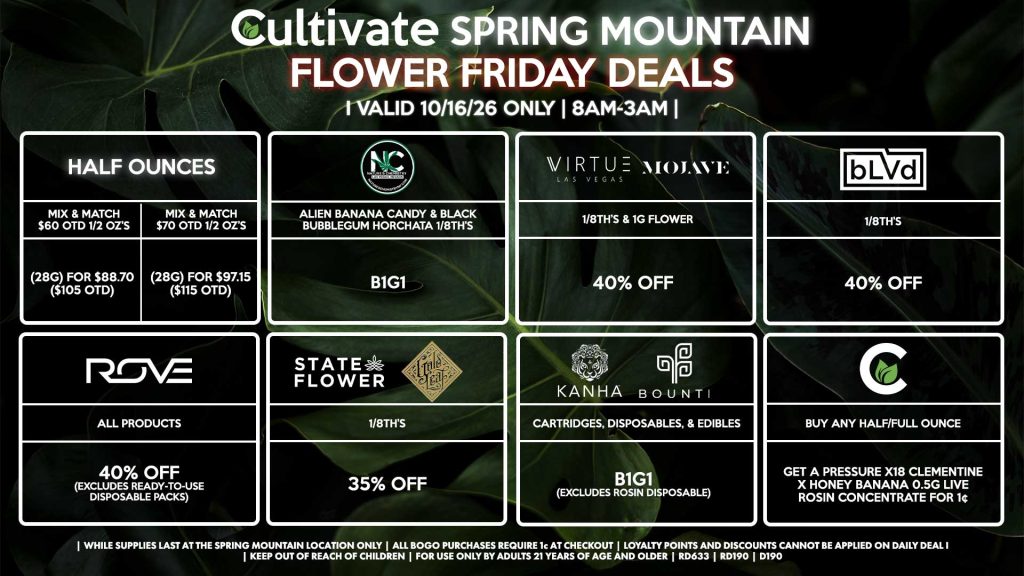 Cultivate Las Vegas SPRING MOUNTAIN Dispensary Daily Deals! Valid FRIDAY 10/16 Only | 8AM-3AM | While Supplies Last! HALF OUNCES - Mix & Match $60 OTD 1/2 OZ’s (28g) for $88.70 ($105 OTD) - Mix & Match $70 OTD 1/2 OZ’s (28g) for $97.15 ($115 OTD) VIRTUE/MOJAVE - 1/8th’s & 1g Flower for 40% Off STATE FLOWER/GOLD LEAF - 1/8th’s for 35% Off ROVE - All Products for 40% Off (Excludes Ready-To-Use Disposable Packs) BOUNTI/KANHA - Cartridges, Disposables, & Edibles for B1G1 (Excludes Rosin Disposable) BLVD - 1/8th’s for 40% Off NATURE’S CHEMISTRY - Alien Banana Candy & Black Bubblegum Horchata 1/8th’s B1G1 CULTIVATE - Buy Any Half/Full Ounce, Get a Pressure X18 Clementine x Honey Banana 0.5g Live Rosin Concentrate for 1¢ | Valid Friday (10/16/26) at the Spring Mountain Location only, while supplies last | All BOGO purchases require 1¢ at checkout. | All deals include tax | Keep out of reach of children. For use only by adults 21 years of age and older. | Open 8AM to 3AM | Visit cultivatelv.com for more information |