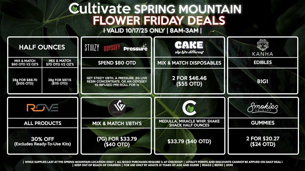 Cultivate Las Vegas SPRING MOUNTAIN Dispensary Daily Deals! Valid FRIDAY 10/17 Only | 8AM-3AM | While Supplies Last! HALF OUNCES - Mix & Match $60 OTD 1/2 OZ’s (28g) for $88.70 ($105 OTD) - Mix & Match $70 OTD 1/2 OZ’s (28g) for $97.15 ($115 OTD) KANHA - Edibles B1G1 ROVE - 30% OFF All Products (Excludes Read-To-Use Kits) SMOKIEZ - Gummies 2 for $20.27 ($24 OTD) CULTIVATE - Medulla, Miracle Whip, Shake Shack Half Ounces for $33.79 ($40 OTD) GREENWAY - Mix & Match 1/8th’s (7g) for $33.79 ($40 OTD) CAKE - Mix & Match Disposables 2 for $46.46 ($55 OTD) PRESSURE/STIIIZY/ODYSSEY - Spend $80 OTD, Get STIIIZY 1/8th, a Pressure .5g Live Resin Concentrate, or an Odyssey 1g Infused Pre-Roll for 1¢ | Valid Friday (10/17/25) at the Spring Mountain Location only, while supplies last | All BOGO purchases require 1¢ at checkout. | All deals include tax | Keep out of reach of children. For use only by adults 21 years of age and older. | Open 8AM to 3AM | Visit cultivatelv.com for more information |