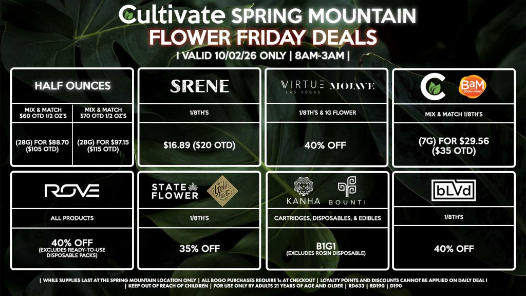 Cultivate Las Vegas SPRING MOUNTAIN Dispensary Daily Deals! Valid FRIDAY 10/2 Only | 8AM-3AM | While Supplies Last!
HALF OUNCES
- Mix & Match $60 OTD 1/2 OZ’s (28g) for $88.70 ($105 OTD) 
- Mix & Match $70 OTD 1/2 OZ’s (28g) for $97.15 ($115 OTD)
VIRTUE/MOJAVE
- 1/8th’s & 1g Flower for 40% Off
CULTIVATE/BAM
- Mix & Match 1/8th’s (7g) for $29.56 ($35 OTD)
STATE FLOWER/GOLD LEAF
- 1/8th’s for 35% Off
ROVE
- All Products for 40% Off (Excludes Ready-To-Use Disposable Packs)
BOUNTI/KANHA
- Cartridges, Disposables, & Edibles for B1G1 (Excludes Rosin Disposable)
SRENE
- 1/8th’s for $16.89 ($20 OTD)
BLVD
- 1/8th’s for 40% Off

| Valid Friday (10/2/26) at the Spring Mountain Location only, while supplies last | All BOGO purchases require 1¢ at checkout. | All deals include tax | Keep out of reach of children. For use only by adults 21 years of age and older. | Open 8AM to 3AM | Visit cultivatelv.com for more information |
