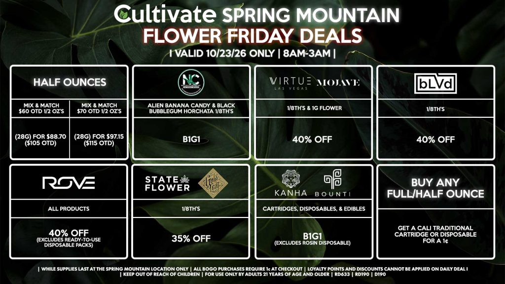 Cultivate Las Vegas SPRING MOUNTAIN Dispensary Daily Deals! Valid FRIDAY 10/23 Only | 8AM-3AM | While Supplies Last! HALF OUNCES - Mix & Match $60 OTD 1/2 OZ’s (28g) for $88.70 ($105 OTD) - Mix & Match $70 OTD 1/2 OZ’s (28g) for $97.15 ($115 OTD) VIRTUE/MOJAVE - 1/8th’s & 1g Flower for 40% Off STATE FLOWER/GOLD LEAF - 1/8th’s for 35% Off ROVE - All Products for 40% Off (Excludes Ready-To-Use Disposable Packs) BOUNTI/KANHA - Cartridges, Disposables, & Edibles for B1G1 (Excludes Rosin Disposable) BLVD - 1/8th’s for 40% Off NATURE’S CHEMISTRY - Alien Banana Candy & Black Bubblegum Horchata 1/8th’s B1G1 BUY ANY FULL/HALF OUNCE - Get a Cali Traditional Cartridge or Disposable for a 1¢ | Valid Friday (10/23/26) at the Spring Mountain Location only, while supplies last | All BOGO purchases require 1¢ at checkout. | All deals include tax | Keep out of reach of children. For use only by adults 21 years of age and older. | Open 8AM to 3AM | Visit cultivatelv.com for more information |