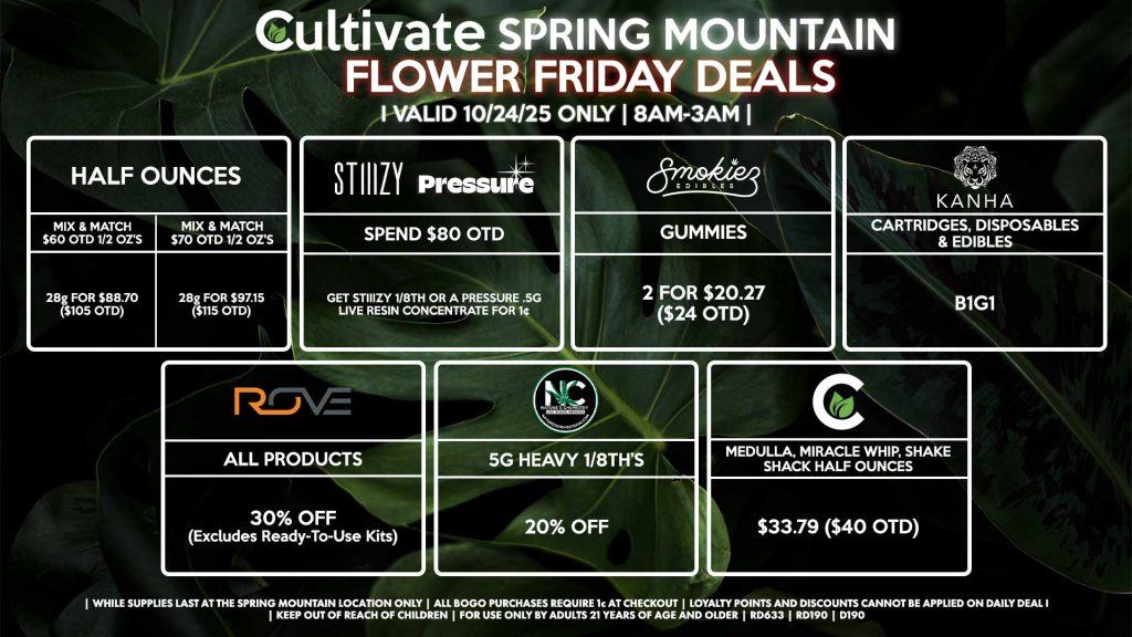 Cultivate Las Vegas SPRING MOUNTAIN Dispensary Daily Deals! Valid FRIDAY 10/24 Only | 8AM-3AM | While Supplies Last! HALF OUNCES - Mix & Match $60 OTD 1/2 OZ’s (28g) for $88.70 ($105 OTD) - Mix & Match $70 OTD 1/2 OZ’s (28g) for $97.15 ($115 OTD) BOUNTI/KANHA - Cartridges, Disposables & Edibles B1G1 ROVE - 30% OFF All Products (Excludes Ready-To-Use Kits) SMOKIEZ - Gummies 2 for $20.27 ($24 OTD) CULTIVATE - Medulla, Miracle Whip, Shake Shack Half Ounces for $33.79 ($40 OTD) PRESSURE/STIIIZY - Spend $80 OTD, Get STIIIZY 1/8th or a Pressure .5g Live Resin Concentrate for 1¢ NATURE’S CHEMISTRY - 5g Heavy 1/8th’s for 25% OFF | Valid Friday (10/24/25) at the Spring Mountain Location only, while supplies last | All BOGO purchases require 1¢ at checkout. | All deals include tax | Keep out of reach of children. For use only by adults 21 years of age and older. | Open 8AM to 3AM | Visit cultivatelv.com for more information |