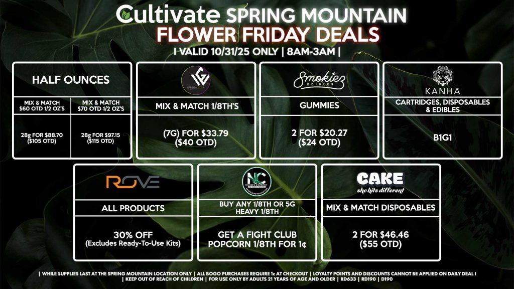 Cultivate Las Vegas SPRING MOUNTAIN Dispensary Daily Deals! Valid FRIDAY 10/31 Only | 8AM-3AM | While Supplies Last! HALF OUNCES - Mix & Match $60 OTD 1/2 OZ’s (28g) for $88.70 ($105 OTD) - Mix & Match $70 OTD 1/2 OZ’s (28g) for $97.15 ($115 OTD) BOUNTI/KANHA - Cartridges, Disposables & Edibles B1G1 ROVE - 30% OFF All Products (Excludes Ready-To-Use Kits) SMOKIEZ - Gummies 2 for $20.27 ($24 OTD) NATURE’S CHEMISTRY - Buy Any 1/8th or 5g Heavy 1/8th, Get a Fight Club Popcorn 1/8th for 1¢ GREENWAY - Mix & Match 1/8th’s (7g) for $33.79 ($40 OTD) CAKE - Mix & Match Disposables 2 for $46.46 ($55 OTD) | Valid Friday (10/31/25) at the Spring Mountain Location only, while supplies last | All BOGO purchases require 1¢ at checkout. | All deals include tax | Keep out of reach of children. For use only by adults 21 years of age and older. | Open 8AM to 3AM | Visit cultivatelv.com for more information |