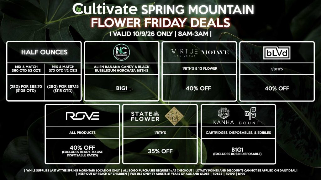 Cultivate Las Vegas SPRING MOUNTAIN Dispensary Daily Deals! Valid FRIDAY 10/9 Only | 8AM-3AM | While Supplies Last! HALF OUNCES - Mix & Match $60 OTD 1/2 OZ’s (28g) for $88.70 ($105 OTD) - Mix & Match $70 OTD 1/2 OZ’s (28g) for $97.15 ($115 OTD) VIRTUE/MOJAVE - 1/8th’s & 1g Flower for 40% Off STATE FLOWER/GOLD LEAF - 1/8th’s for 35% Off ROVE - All Products for 40% Off (Excludes Ready-To-Use Disposable Packs) BOUNTI/KANHA - Cartridges, Disposables, & Edibles for B1G1 (Excludes Rosin Disposable) BLVD - 1/8th’s for 40% Off NATURE’S CHEMISTRY - Alien Banana Candy & Black Bubblegum Horchata 1/8th’s B1G1 | Valid Friday (10/9/26) at the Spring Mountain Location only, while supplies last | All BOGO purchases require 1¢ at checkout. | All deals include tax | Keep out of reach of children. For use only by adults 21 years of age and older. | Open 8AM to 3AM | Visit cultivatelv.com for more information |