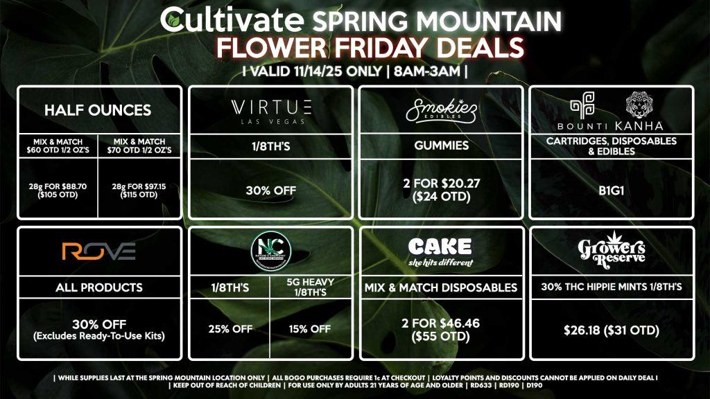 Cultivate Las Vegas SPRING MOUNTAIN Dispensary Daily Deals! Valid FRIDAY 11/14 Only | 8AM-3AM | While Supplies Last! HALF OUNCES - Mix & Match $60 OTD 1/2 OZ’s (28g) for $88.70 ($105 OTD) - Mix & Match $70 OTD 1/2 OZ’s (28g) for $97.15 ($115 OTD) BOUNTI/KANHA - Cartridges, Disposables & Edibles B1G1 ROVE - 30% OFF All Products (Excludes Ready-To-Use Kits) SMOKIEZ - Gummies 2 for $20.27 ($24 OTD) NATURE’S CHEMISTRY - 1/8th’s for 25% Off - Heavy 1/8th’s for 15% Off GROWERS RESERVE - 30% THC Hippie Mints 1/8th’s for $26.18 ($31 OTD) VIRTUE - 1/8th’s for 30% Off CAKE - Mix & Match Disposables 2 for $46.46 ($55 OTD) | Valid Friday (11/14/25) at the Spring Mountain Location only, while supplies last | All BOGO purchases require 1¢ at checkout. | All deals include tax | Keep out of reach of children. For use only by adults 21 years of age and older. | Open 8AM to 3AM | Visit cultivatelv.com for more information |