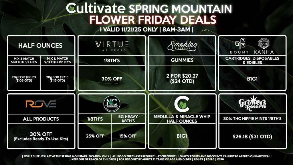 Cultivate Las Vegas SPRING MOUNTAIN Dispensary Daily Deals! Valid FRIDAY 11/21 Only | 8AM-3AM | While Supplies Last! HALF OUNCES - Mix & Match $60 OTD 1/2 OZ’s (28g) for $88.70 ($105 OTD) - Mix & Match $70 OTD 1/2 OZ’s (28g) for $97.15 ($115 OTD) BOUNTI/KANHA - Cartridges, Disposables & Edibles B1G1 ROVE - 30% OFF All Products (Excludes Ready-To-Use Kits) SMOKIEZ - Gummies 2 for $20.27 ($24 OTD) NATURE’S CHEMISTRY - 1/8th’s for 25% Off - Heavy 1/8th’s for 15% Off GROWERS RESERVE - 30% THC Hippie Mints 1/8th’s for $26.18 ($31 OTD) VIRTUE - 1/8th’s for 30% Off CULTIVATE - Medulla & Miracle Whip Half Ounces B1G1 | Valid Friday (11/21/25) at the Spring Mountain Location only, while supplies last | All BOGO purchases require 1¢ at checkout. | All deals include tax | Keep out of reach of children. For use only by adults 21 years of age and older. | Open 8AM to 3AM | Visit cultivatelv.com for more information |