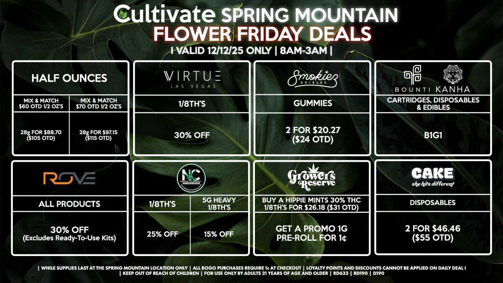 Cultivate Las Vegas SPRING MOUNTAIN Dispensary Daily Deals! Valid FRIDAY 12/12 Only | 8AM-3AM | While Supplies Last! HALF OUNCES - Mix & Match $60 OTD 1/2 OZ’s (28g) for $88.70 ($105 OTD) - Mix & Match $70 OTD 1/2 OZ’s (28g) for $97.15 ($115 OTD) NATURE’S CHEMISTRY - 1/8th’s for 25% Off - 5g Heavy 1/8th’s for 15% Off VIRTUE - 1/8th’s for 30% Off GROWERS RESERVE - Buy a Hippie Mints 30% THC 1/8th’s for $26.18 ($31 OTD), Get a Promo 1g Pre-Roll for 1¢ ROVE - All Products for 30% Off (Excludes Ready-To-Use Kits) SMOKIEZ - Gummies 2 for $20.27 ($24 OTD) BOUNTI/KANHA - Cartridges, Disposables, & Edibles for B1G1 CAKE - Disposables 2 for $46.46 ($55 OTD) | Valid Friday (12/12/25) at the Spring Mountain Location only, while supplies last | All BOGO purchases require 1¢ at checkout. | All deals include tax | Keep out of reach of children. For use only by adults 21 years of age and older. | Open 8AM to 3AM | Visit cultivatelv.com for more information |