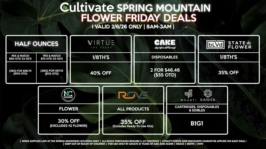HALF OUNCES
- Mix & Match $60 OTD 1/2 OZ’s (28g) for $88.70 ($105 OTD) 
- Mix & Match $70 OTD 1/2 OZ’s (28g) for $97.15 ($115 OTD)
VIRUTE
- 1/8th’s for 40% Off
NATURE’S CHEMISTRY
- Flower for 30% Off (Excludes 1g Flower) 
BLVD/STATE FLOWER
- 1/8th’s for 35% Off
ROVE
- All Products for 35% Off (Excludes Ready-To-Use Kits)
BOUNTI/KANHA
- Cartridges, Disposables, & Edibles for B1G1
CAKE
- Disposables 2 for $46.46 ($55 OTD)

| Valid Friday (2/06/26) at the Spring Mountain Location only, while supplies last | All BOGO purchases require 1¢ at checkout. | All deals include tax | Keep out of reach of children. For use only by adults 21 years of age and older. | Open 8AM to 3AM | Visit cultivatelv.com for more information |
