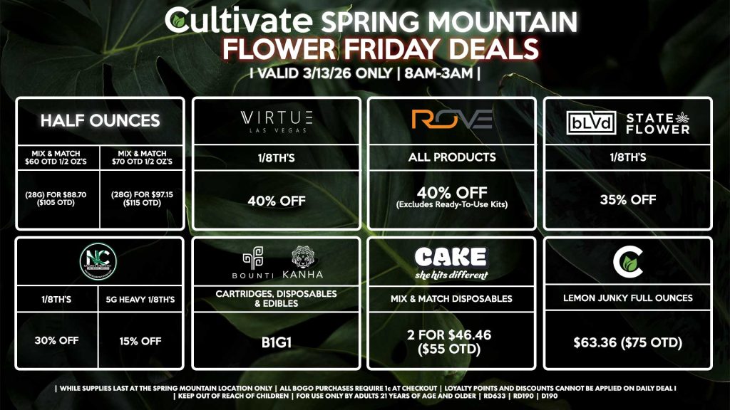 Cultivate Las Vegas SPRING MOUNTAIN Dispensary Daily Deals! Valid FRIDAY 3/13 Only | 8AM-3AM | While Supplies Last!
HALF OUNCES
- Mix & Match $60 OTD 1/2 OZ’s (28g) for $88.70 ($105 OTD) 
- Mix & Match $70 OTD 1/2 OZ’s (28g) for $97.15 ($115 OTD)
VIRUTE
- 1/8th’s for 40% Off
NATURE’S CHEMISTRY
- 1/8th’s for 30% Off
- 5g Heavy 1/8th’s for 15% Off
BLVD/STATE FLOWER
- 1/8th’s for 35% Off
ROVE
- All Products for 35% Off (Excludes Ready-To-Use Kits)
BOUNTI/KANHA
- Cartridges, Disposables, & Edibles for B1G1
CULTIVATE
- Lemon Junky Full Ounces for $63.36 ($75 OTD)
CAKE
- Mix & Match Disposables 2 for $46.46 ($55 OTD)

| Valid Friday (3/13/26) at the Spring Mountain Location only, while supplies last | All BOGO purchases require 1¢ at checkout. | All deals include tax | Keep out of reach of children. For use only by adults 21 years of age and older. | Open 8AM to 3AM | Visit cultivatelv.com for more information |
