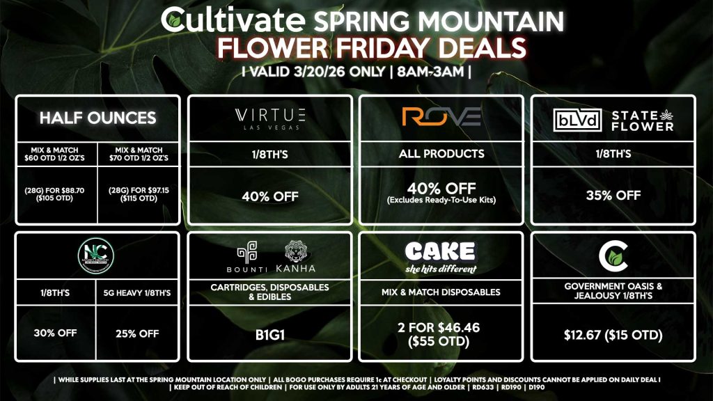 HALF OUNCES
- Mix & Match $60 OTD 1/2 OZ’s (28g) for $88.70 ($105 OTD) 
- Mix & Match $70 OTD 1/2 OZ’s (28g) for $97.15 ($115 OTD)
VIRUTE
- 1/8th’s for 40% Off
NATURE’S CHEMISTRY
- 1/8th’s for 30% Off
- 5g Heavy 1/8th’s for 25% Off
BLVD/STATE FLOWER
- 1/8th’s for 35% Off
ROVE
- All Products for 35% Off (Excludes Ready-To-Use Kits)
BOUNTI/KANHA
- Cartridges, Disposables, & Edibles for B1G1
CULTIVATE
- Government Oasis & Jealousy 1/8th’s for $12.67 ($15 OTD)
CAKE
- Mix & Match Disposables 2 for $46.46 ($55 OTD)

| Valid Friday (3/20/26) at the Spring Mountain Location only, while supplies last | All BOGO purchases require 1¢ at checkout. | All deals include tax | Keep out of reach of children. For use only by adults 21 years of age and older. | Open 8AM to 3AM | Visit cultivatelv.com for more information |
