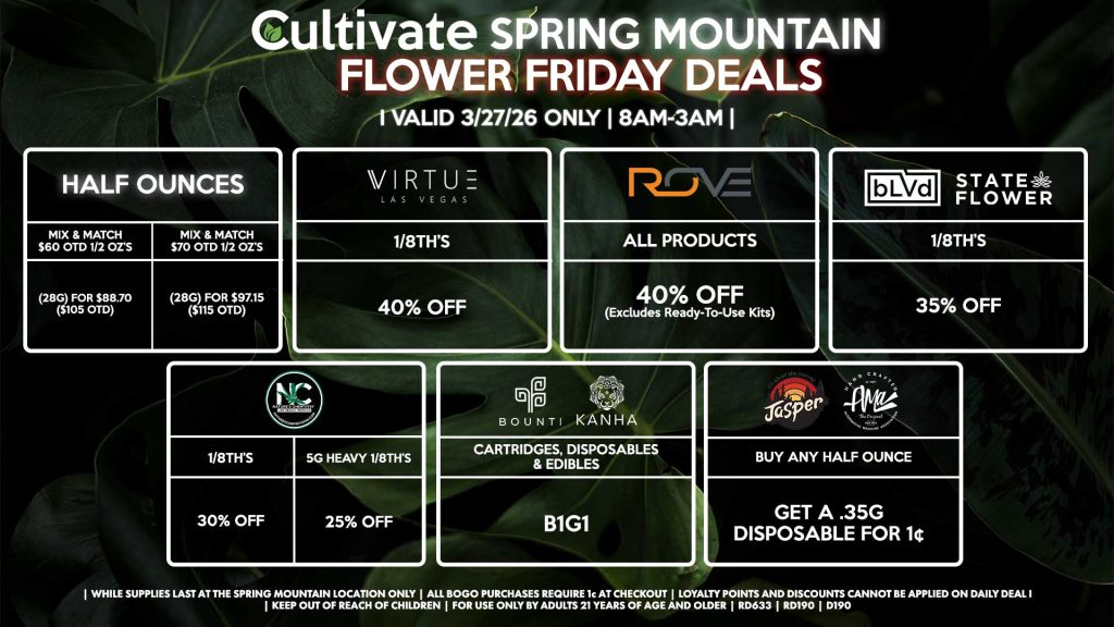 Cultivate Las Vegas SPRING MOUNTAIN Dispensary Daily Deals! Valid FRIDAY 3/27 Only | 8AM-3AM | While Supplies Last! HALF OUNCES - Mix & Match $60 OTD 1/2 OZ’s (28g) for $88.70 ($105 OTD) - Mix & Match $70 OTD 1/2 OZ’s (28g) for $97.15 ($115 OTD) VIRUTE - 1/8th’s for 40% Off NATURE’S CHEMISTRY - 1/8th’s for 30% Off - 5g Heavy 1/8th’s for 25% Off BLVD/STATE FLOWER - 1/8th’s for 35% Off ROVE - All Products for 40% Off (Excludes Ready-To-Use Kits) BOUNTI/KANHA - Cartridges, Disposables, & Edibles for B1G1 JASPER/AMA - Buy Any Half Ounce, Get a .35g Disposable for 1¢ | Valid Friday (3/27/26) at the Spring Mountain Location only, while supplies last | All BOGO purchases require 1¢ at checkout. | All deals include tax | Keep out of reach of children. For use only by adults 21 years of age and older. | Open 8AM to 3AM | Visit cultivatelv.com for more information |