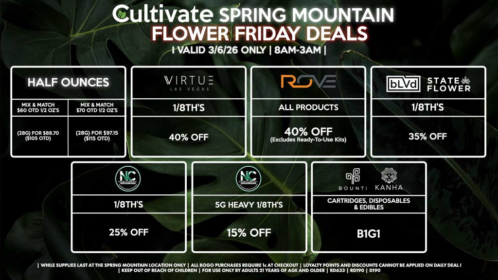 Cultivate Las Vegas SPRING MOUNTAIN Dispensary Daily Deals! Valid FRIDAY 3/6 Only | 8AM-3AM | While Supplies Last! HALF OUNCES - Mix & Match $60 OTD 1/2 OZ’s (28g) for $88.70 ($105 OTD) - Mix & Match $70 OTD 1/2 OZ’s (28g) for $97.15 ($115 OTD) VIRUTE - 1/8th’s for 40% Off NATURE’S CHEMISTRY - 1/8th’s for 25% Off - 5g Heavy 1/8th’s for 15% Off BLVD/STATE FLOWER - 1/8th’s for 35% Off ROVE - All Products for 35% Off (Excludes Ready-To-Use Kits) BOUNTI/KANHA - Cartridges, Disposables, & Edibles for B1G1 | Valid Friday (3/6/26) at the Spring Mountain Location only, while supplies last | All BOGO purchases require 1¢ at checkout. | All deals include tax | Keep out of reach of children. For use only by adults 21 years of age and older. | Open 8AM to 3AM | Visit cultivatelv.com for more information |