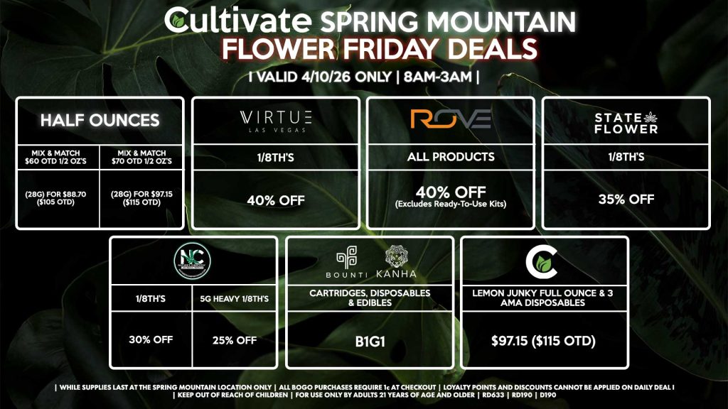 Cultivate Las Vegas SPRING MOUNTAIN Dispensary Daily Deals! Valid FRIDAY 4/10 Only | 8AM-3AM | While Supplies Last! HALF OUNCES - Mix & Match $60 OTD 1/2 OZ’s (28g) for $88.70 ($105 OTD) - Mix & Match $70 OTD 1/2 OZ’s (28g) for $97.15 ($115 OTD) VIRUTE - 1/8th’s for 40% Off NATURE’S CHEMISTRY - 1/8th’s for 30% Off - 5g Heavy 1/8th’s for 25% Off STATE FLOWER - 1/8th’s for 35% Off ROVE - All Products for 40% Off (Excludes Ready-To-Use Kits) BOUNTI/KANHA - Cartridges, Disposables, & Edibles for B1G1 CULTIVATE - Lemon Junky Full Ounce & 3 AMA Disposables for $97.15 ($115 OTD) | Valid Friday (4/10/26) at the Spring Mountain Location only, while supplies last | All BOGO purchases require 1¢ at checkout. | All deals include tax | Keep out of reach of children. For use only by adults 21 years of age and older. | Open 8AM to 3AM | Visit cultivatelv.com for more information |