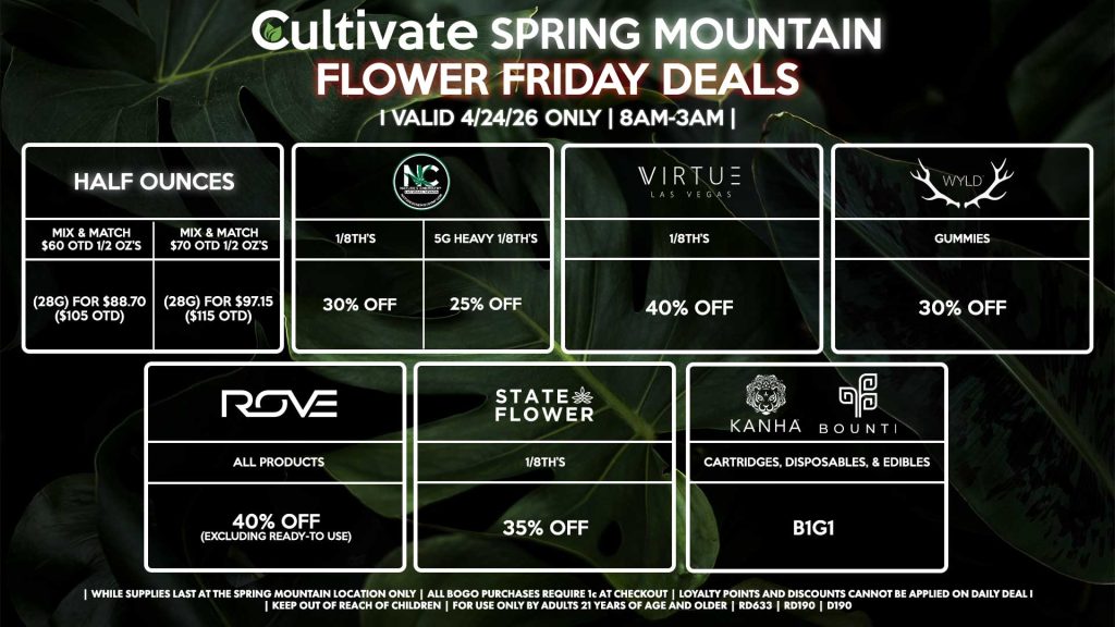 Cultivate Las Vegas SPRING MOUNTAIN Dispensary Daily Deals! Valid FRIDAY 4/24 Only | 8AM-3AM | While Supplies Last! HALF OUNCES - Mix & Match $60 OTD 1/2 OZ’s (28g) for $88.70 ($105 OTD) - Mix & Match $70 OTD 1/2 OZ’s (28g) for $97.15 ($115 OTD) VIRTUE - 1/8th’s for 40% Off NATURE”S CHEMISTRY - 1/8th’s for 30% Off - 5g Heavy 1/8th’s for 25% Off STATE FLOWER - 1/8th’s for 35% Off ROVE - All Products for 40% Off (Excluding Ready-To Use) BOUNTI/KANHA - Cartridges, Disposables, & Edibles for B1G1 WYLD - Gummies for 30% Off | Valid Friday (4/24/26) at the Spring Mountain Location only, while supplies last | All BOGO purchases require 1¢ at checkout. | All deals include tax | Keep out of reach of children. For use only by adults 21 years of age and older. | Open 8AM to 3AM | Visit cultivatelv.com for more information |