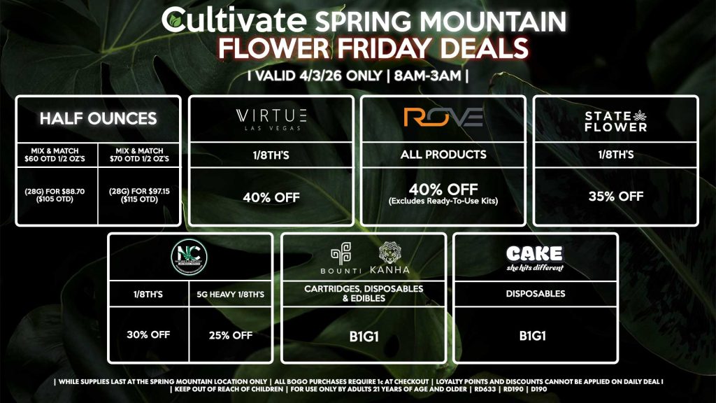 Cultivate Las Vegas SPRING MOUNTAIN Dispensary Daily Deals! Valid FRIDAY 4/3 Only | 8AM-3AM | While Supplies Last! HALF OUNCES - Mix & Match $60 OTD 1/2 OZ’s (28g) for $88.70 ($105 OTD) - Mix & Match $70 OTD 1/2 OZ’s (28g) for $97.15 ($115 OTD) VIRUTE - 1/8th’s for 40% Off NATURE’S CHEMISTRY - 1/8th’s for 30% Off - 5g Heavy 1/8th’s for 25% Off STATE FLOWER - 1/8th’s for 35% Off ROVE - All Products for 40% Off (Excludes Ready-To-Use Kits) BOUNTI/KANHA - Cartridges, Disposables, & Edibles for B1G1 CAKE - Disposables for B1G1 | Valid Friday (4/3/26) at the Spring Mountain Location only, while supplies last | All BOGO purchases require 1¢ at checkout. | All deals include tax | Keep out of reach of children. For use only by adults 21 years of age and older. | Open 8AM to 3AM | Visit cultivatelv.com for more information | 
