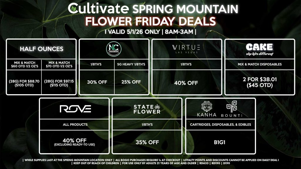 Cultivate Las Vegas SPRING MOUNTAIN Dispensary Daily Deals! Valid FRIDAY 5/1 Only | 8AM-3AM | While Supplies Last!
HALF OUNCES
- Mix & Match $60 OTD 1/2 OZ’s (28g) for $88.70 ($105 OTD) 
- Mix & Match $70 OTD 1/2 OZ’s (28g) for $97.15 ($115 OTD)
VIRTUE
- 1/8th’s for 40% Off
NATURE”S CHEMISTRY
- 1/8th’s for 30% Off
- 5g Heavy 1/8th’s for 25% Off
STATE FLOWER
- 1/8th’s for 35% Off
ROVE
- All Products for 40% Off (Excluding Ready-To Use)
BOUNTI/KANHA
- Cartridges, Disposables, & Edibles for B1G1
CAKE
- Mix & Match Disposables 2 for $38.01 ($45 OTD)

| Valid Friday (5/1/26) at the Spring Mountain Location only, while supplies last | All BOGO purchases require 1¢ at checkout. | All deals include tax | Keep out of reach of children. For use only by adults 21 years of age and older. | Open 8AM to 3AM | Visit cultivatelv.com for more information |
