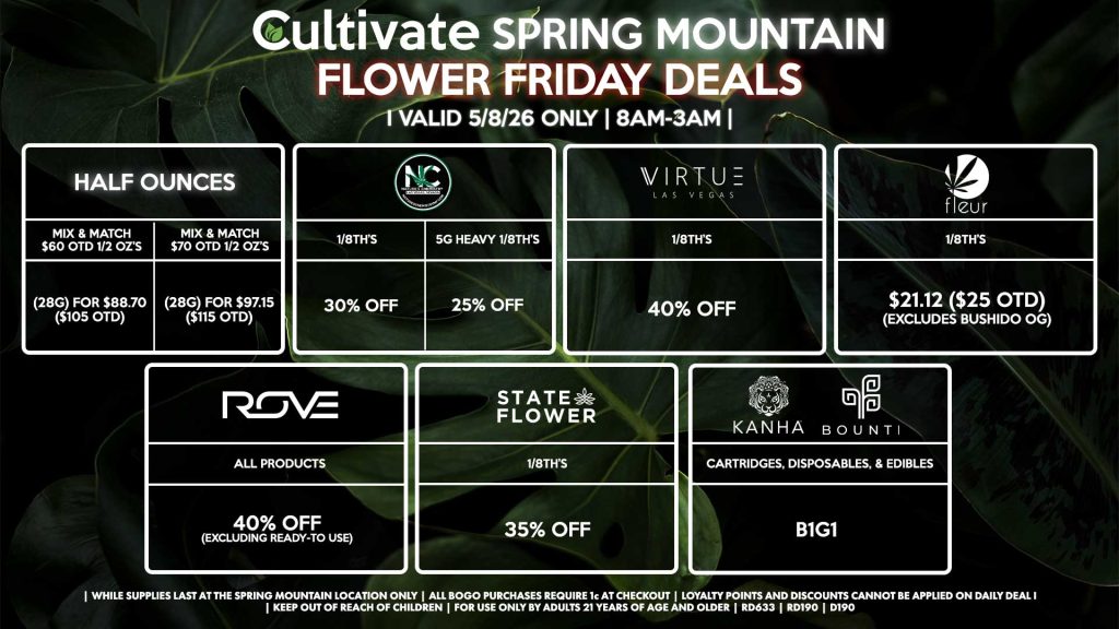 Cultivate Las Vegas SPRING MOUNTAIN Dispensary Daily Deals! Valid FRIDAY 5/8 Only | 8AM-3AM | While Supplies Last!
HALF OUNCES
- Mix & Match $60 OTD 1/2 OZ’s (28g) for $88.70 ($105 OTD) 
- Mix & Match $70 OTD 1/2 OZ’s (28g) for $97.15 ($115 OTD)
VIRTUE
- 1/8th’s for 40% Off
NATURE”S CHEMISTRY
- 1/8th’s for 30% Off
- 5g Heavy 1/8th’s for 25% Off
STATE FLOWER
- 1/8th’s for 35% Off
ROVE
- All Products for 40% Off (Excluding Ready-To Use)
BOUNTI/KANHA
- Cartridges, Disposables, & Edibles for B1G1
FLEUR
- 1/8th’s for $21.12 ($25 OTD) (Excludes Bushido OG)

| Valid Friday (5/8/26) at the Spring Mountain Location only, while supplies last | All BOGO purchases require 1¢ at checkout. | All deals include tax | Keep out of reach of children. For use only by adults 21 years of age and older. | Open 8AM to 3AM | Visit cultivatelv.com for more information |
