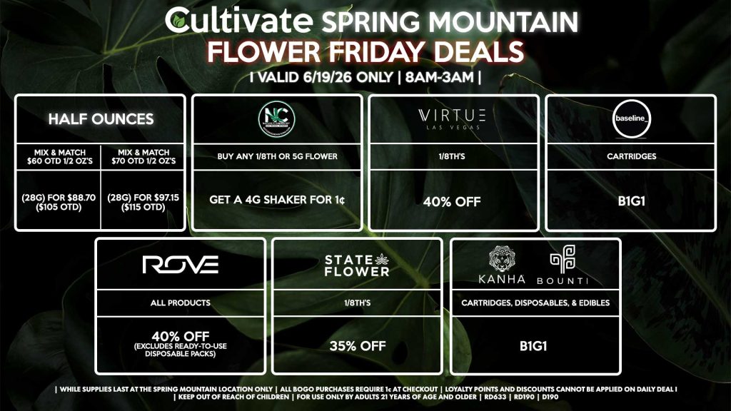Cultivate Las Vegas SPRING MOUNTAIN Dispensary Daily Deals! Valid FRIDAY 6/19 Only | 8AM-3AM | While Supplies Last! HALF OUNCES - Mix & Match $60 OTD 1/2 OZ’s (28g) for $88.70 ($105 OTD) - Mix & Match $70 OTD 1/2 OZ’s (28g) for $97.15 ($115 OTD) VIRTUE - 1/8th’s for 40% Off NATURE”S CHEMISTRY - Buy Any 1/8th or 5g Flower, Get a 4g Shaker for 1¢ STATE FLOWER - 1/8th’s for 35% Off ROVE - All Products for 40% Off (Excludes Ready-To-Use Disposable Packs) BOUNTI/KANHA - Cartridges, Disposables, & Edibles for B1G1 BASELINE - Cartridges B1G1 | Valid Friday (6/19/26) at the Spring Mountain Location only, while supplies last | All BOGO purchases require 1¢ at checkout. | All deals include tax | Keep out of reach of children. For use only by adults 21 years of age and older. | Open 8AM to 3AM | Visit cultivatelv.com for more information |