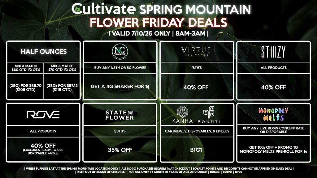 HALF OUNCES - Mix & Match $60 OTD 1/2 OZ’s (28g) for $88.70 ($105 OTD) - Mix & Match $70 OTD 1/2 OZ’s (28g) for $97.15 ($115 OTD) VIRTUE - 1/8th’s for 40% Off NATURE”S CHEMISTRY - Buy Any 1/8th or 5g Flower, Get a 4g Shaker for 1¢ STATE FLOWER - 1/8th’s for 35% Off ROVE - All Products for 40% Off (Excludes Ready-To-Use Disposable Packs) BOUNTI/KANHA - Cartridges, Disposables, & Edibles for B1G1 STIIIZY - All Products for 40% Off MONOPOLY MELTS - Buy Any Live Rosin Concentrate or Disposable, Get 10% Off + Promo 1g Monopoly Melts Pre-Roll for 1¢ | Valid Friday (7/10/26) at the Spring Mountain Location only, while supplies last | All BOGO purchases require 1¢ at checkout. | All deals include tax | Keep out of reach of children. For use only by adults 21 years of age and older. | Open 8AM to 3AM | Visit cultivatelv.com for more information |