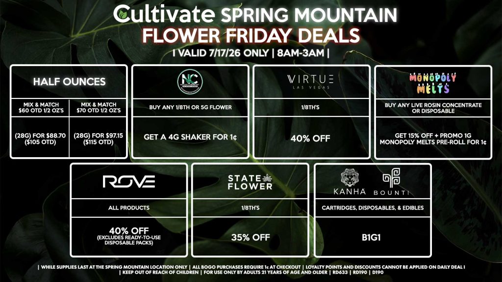 Cultivate Las Vegas SPRING MOUNTAIN Dispensary Daily Deals! Valid FRIDAY 7/17 Only | 8AM-3AM | While Supplies Last! HALF OUNCES - Mix & Match $60 OTD 1/2 OZ’s (28g) for $88.70 ($105 OTD) - Mix & Match $70 OTD 1/2 OZ’s (28g) for $97.15 ($115 OTD) VIRTUE - 1/8th’s for 40% Off NATURE”S CHEMISTRY - Buy Any 1/8th or 5g Flower, Get a 4g Shaker for 1¢ STATE FLOWER - 1/8th’s for 35% Off ROVE - All Products for 40% Off (Excludes Ready-To-Use Disposable Packs) BOUNTI/KANHA - Cartridges, Disposables, & Edibles for B1G1 MONOPOLY MELTS - Buy Any Live Rosin Concentrate or Disposable, Get 15% Off + Promo 1g Monopoly Melts Pre-Roll for 1¢ | Valid Friday (7/17/26) at the Spring Mountain Location only, while supplies last | All BOGO purchases require 1¢ at checkout. | All deals include tax | Keep out of reach of children. For use only by adults 21 years of age and older. | Open 8AM to 3AM | Visit cultivatelv.com for more information |