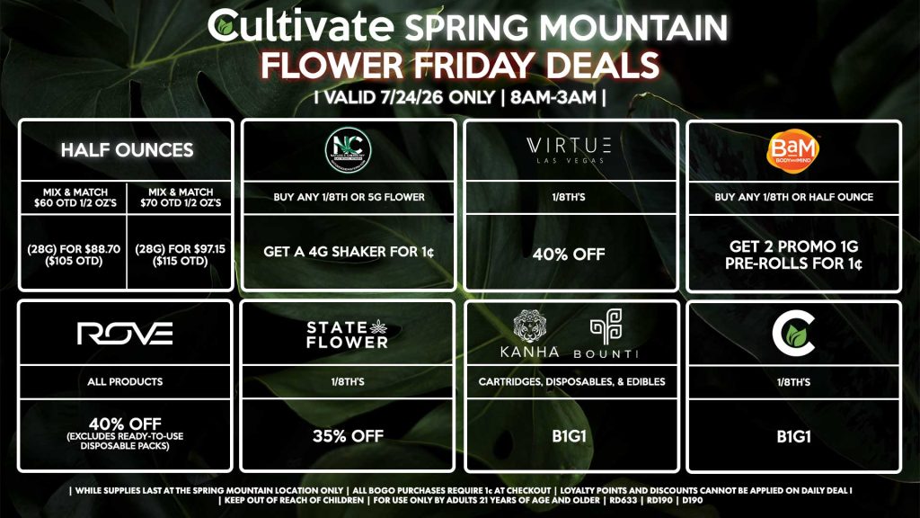Cultivate Las Vegas SPRING MOUNTAIN Dispensary Daily Deals! Valid FRIDAY 7/24 Only | 8AM-3AM | While Supplies Last! HALF OUNCES - Mix & Match $60 OTD 1/2 OZ’s (28g) for $88.70 ($105 OTD) - Mix & Match $70 OTD 1/2 OZ’s (28g) for $97.15 ($115 OTD) VIRTUE - 1/8th’s for 40% Off NATURE”S CHEMISTRY - Buy Any 1/8th or 5g Flower, Get a 4g Shaker for 1¢ STATE FLOWER - 1/8th’s for 35% Off ROVE - All Products for 40% Off (Excludes Ready-To-Use Disposable Packs) BOUNTI/KANHA - Cartridges, Disposables, & Edibles for B1G1 BAM - Buy Any 1/8th or Half Ounce, Get 2 Promo 1g Pre-Rolls for 1¢ CULTIVATE - 1/8th’s for B1G1 | Valid Friday (7/24/26) at the Spring Mountain Location only, while supplies last | All BOGO purchases require 1¢ at checkout. | All deals include tax | Keep out of reach of children. For use only by adults 21 years of age and older. | Open 8AM to 3AM | Visit cultivatelv.com for more information |