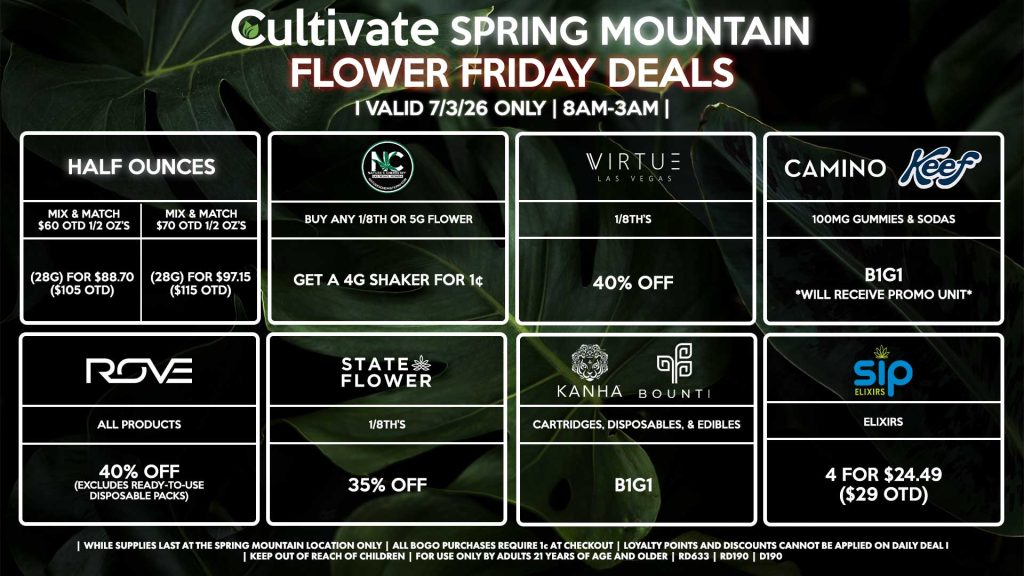 HALF OUNCES - Mix & Match $60 OTD 1/2 OZ’s (28g) for $88.70 ($105 OTD) - Mix & Match $70 OTD 1/2 OZ’s (28g) for $97.15 ($115 OTD) VIRTUE - 1/8th’s for 40% Off NATURE”S CHEMISTRY - Buy Any 1/8th or 5g Flower, Get a 4g Shaker for 1¢ STATE FLOWER - 1/8th’s for 35% Off ROVE - All Products for 40% Off (Excludes Ready-To-Use Disposable Packs) BOUNTI/KANHA - Cartridges, Disposables, & Edibles for B1G1 CAMINO/KEEF - 100mg Gummies & Sodas B1G1 SIP - Elixirs 4 for $24.49 ($29 OTD) | Valid Friday (7/3/26) at the Spring Mountain Location only, while supplies last | All BOGO purchases require 1¢ at checkout. | All deals include tax | Keep out of reach of children. For use only by adults 21 years of age and older. | Open 8AM to 3AM | Visit cultivatelv.com for more information |