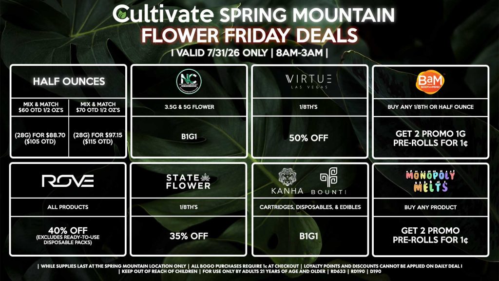 HALF OUNCES
- Mix & Match $60 OTD 1/2 OZ’s (28g) for $88.70 ($105 OTD) 
- Mix & Match $70 OTD 1/2 OZ’s (28g) for $97.15 ($115 OTD)
VIRTUE
- 1/8th’s for 50% Off
NATURE”S CHEMISTRY
- 3.5g & 5g Flower B1G1
STATE FLOWER
- 1/8th’s for 35% Off
ROVE
- All Products for 40% Off (Excludes Ready-To-Use Disposable Packs)
BOUNTI/KANHA
- Cartridges, Disposables, & Edibles for B1G1
BAM
- Buy Any 1/8th or Half Ounce, Get 2 Promo 1g Pre-Rolls for 1¢
MONOPOLY MELTS
- Buy Any Product, Get 2 Promo Pre-Rolls for 1¢

| Valid Friday (7/31/26) at the Spring Mountain Location only, while supplies last | All BOGO purchases require 1¢ at checkout. | All deals include tax | Keep out of reach of children. For use only by adults 21 years of age and older. | Open 8AM to 3AM | Visit cultivatelv.com for more information |

