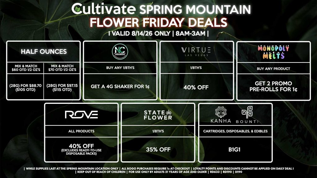 Cultivate Las Vegas SPRING MOUNTAIN Dispensary Daily Deals! Valid FRIDAY 8/14 Only | 8AM-3AM | While Supplies Last!
HALF OUNCES
- Mix & Match $60 OTD 1/2 OZ’s (28g) for $88.70 ($105 OTD) 
- Mix & Match $70 OTD 1/2 OZ’s (28g) for $97.15 ($115 OTD)
VIRTUE
- 1/8th’s for 40% Off
NATURE”S CHEMISTRY
- Buy Any 1/8th’s, Get a 4g Shaker for 1¢
STATE FLOWER
- 1/8th’s for 35% Off
ROVE
- All Products for 40% Off (Excludes Ready-To-Use Disposable Packs)
BOUNTI/KANHA
- Cartridges, Disposables, & Edibles for B1G1
MONOPOLY MELTS
- Buy Any Product, Get 2 Promo Pre-Rolls for 1¢

| Valid Friday (8/14/26) at the Spring Mountain Location only, while supplies last | All BOGO purchases require 1¢ at checkout. | All deals include tax | Keep out of reach of children. For use only by adults 21 years of age and older. | Open 8AM to 3AM | Visit cultivatelv.com for more information |
