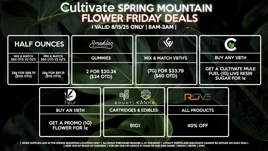 Cultivate Las Vegas Dispensary Daily Deals! Valid FRIDAY 8/15 Only | 8AM-3AM | While Supplies Last! HALF OUNCES - Mix & Match $60 OTD 1/2 OZ’s (28g) for $88.70 ($105 OTD) OR Mix & Match $70 OTD 1/2 OZ’s (28g) for $97.15 ($115 OTD) CULTIVATE - Buy Any 1/8th, Get a Cultivate Mule Fuel (1g) Live Resin Sugar for 1¢ GREENWAY - Mix & Match 1/8th’s (7g) for $33.79 ($40 OTD) FLEUR - Buy an 1/8th, Get a Promo (1g) Flower for 1¢ BOUNTI/KANHA - Cartridges & Edibles B1G1 ROVE - 40% OFF All Products SMOKIEZ - Gummies 2 for $20.24 ($24 OTD) | Valid Friday (8/15/25) at the Spring Mountain Location only, while supplies last | All BOGO purchases require 1¢ at checkout. | All deals include tax | Keep out of reach of children. For use only by adults 21 years of age and older. | Open 8AM to 3AM | Visit cultivatelv.com for more information | 