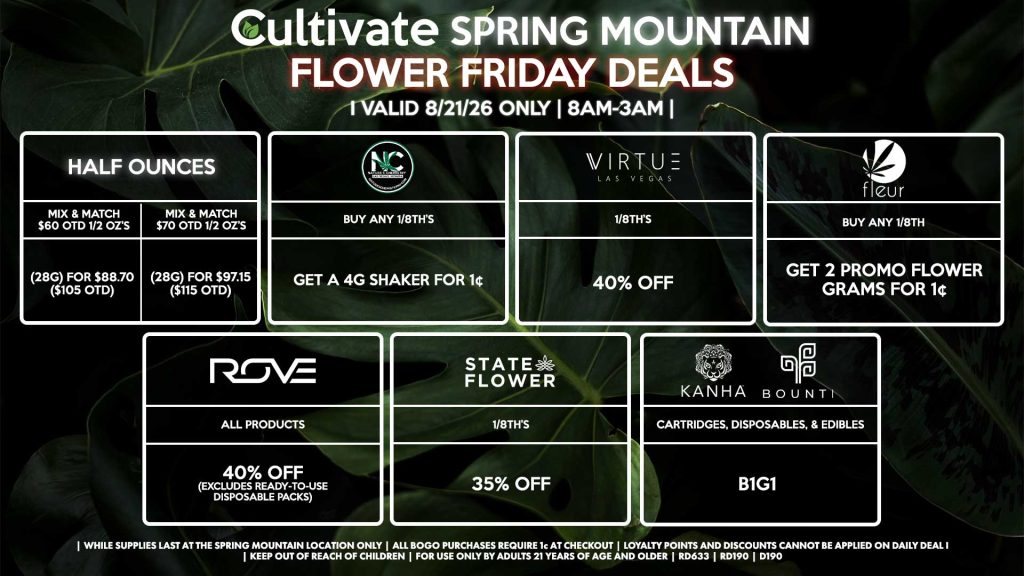 Cultivate Las Vegas SPRING MOUNTAIN Dispensary Daily Deals! Valid FRIDAY 8/21 Only | 8AM-3AM | While Supplies Last! HALF OUNCES - Mix & Match $60 OTD 1/2 OZ’s (28g) for $88.70 ($105 OTD) - Mix & Match $70 OTD 1/2 OZ’s (28g) for $97.15 ($115 OTD) VIRTUE - 1/8th’s for 40% Off NATURE”S CHEMISTRY - Buy Any 1/8th’s, Get a 4g Shaker for 1¢ STATE FLOWER - 1/8th’s for 35% Off ROVE - All Products for 40% Off (Excludes Ready-To-Use Disposable Packs) BOUNTI/KANHA - Cartridges, Disposables, & Edibles for B1G1 FLEUR - Buy Any 1/8th, Get 2 Promo Flower Grams for 1¢ | Valid Friday (8/21/26) at the Spring Mountain Location only, while supplies last | All BOGO purchases require 1¢ at checkout. | All deals include tax | Keep out of reach of children. For use only by adults 21 years of age and older. | Open 8AM to 3AM | Visit cultivatelv.com for more information |