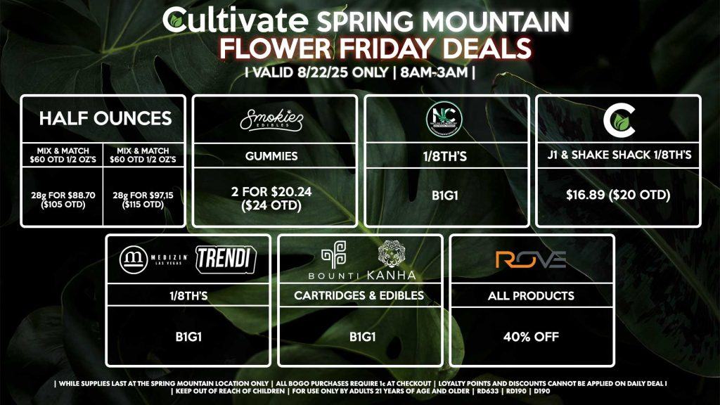 Cultivate Las Vegas Dispensary Daily Deals! Valid FRIDAY 8/22 Only | 8AM-3AM | While Supplies Last! HALF OUNCES - Mix & Match $60 OTD 1/2 OZ’s (28g) for $88.70 ($105 OTD) OR Mix & Match $70 OTD 1/2 OZ’s (28g) for $97.15 ($115 OTD) CULTIVATE - J1 & Shake Shack 1/8th’s for $16.89 ($20 OTD) NATURE’S CHEMISTRY - 1/8th’s B1G1 MEDIZIN/TRENDI - 1/8th’s B1G1 BOUNTI/KANHA - Cartridges & Edibles B1G1 ROVE - 40% OFF All Products SMOKIEZ - Gummies 2 for $20.24 ($24 OTD) | Valid Friday (8/15/25) at the Spring Mountain Location only, while supplies last | All BOGO purchases require 1¢ at checkout. | All deals include tax | Keep out of reach of children. For use only by adults 21 years of age and older. | Open 8AM to 3AM | Visit cultivatelv.com for more information |