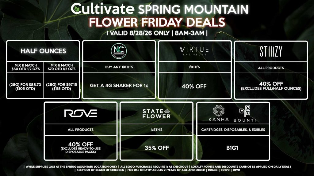 Cultivate Las Vegas SPRING MOUNTAIN Dispensary Daily Deals! Valid FRIDAY 8/28 Only | 8AM-3AM | While Supplies Last!
HALF OUNCES
- Mix & Match $60 OTD 1/2 OZ’s (28g) for $88.70 ($105 OTD) 
- Mix & Match $70 OTD 1/2 OZ’s (28g) for $97.15 ($115 OTD)
VIRTUE
- 1/8th’s for 40% Off
NATURE”S CHEMISTRY
- Buy Any 1/8th’s, Get a 4g Shaker for 1¢
STATE FLOWER
- 1/8th’s for 35% Off
ROVE
- All Products for 40% Off (Excludes Ready-To-Use Disposable Packs)
BOUNTI/KANHA
- Cartridges, Disposables, & Edibles for B1G1
STIIIZY
- All Products for 40% Off (Excludes Full/Half Ounces)

| Valid Friday (8/28/26) at the Spring Mountain Location only, while supplies last | All BOGO purchases require 1¢ at checkout. | All deals include tax | Keep out of reach of children. For use only by adults 21 years of age and older. | Open 8AM to 3AM | Visit cultivatelv.com for more information |
