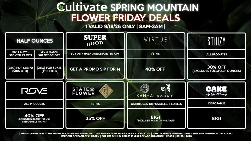 Cultivate Las Vegas SPRING MOUNTAIN Dispensary Daily Deals! Valid FRIDAY 9/18 Only | 8AM-3AM | While Supplies Last! HALF OUNCES - Mix & Match $60 OTD 1/2 OZ’s (28g) for $88.70 ($105 OTD) - Mix & Match $70 OTD 1/2 OZ’s (28g) for $97.15 ($115 OTD) VIRTUE - 1/8th’s for 40% Off SUPER GOOD - Buy Any Half Ounce for 15% Off, Get a Promo Sip for 1¢ STATE FLOWER/GOLD LEAF - 1/8th’s for 35% Off ROVE - All Products for 40% Off (Excludes Ready-To-Use Disposable Packs) BOUNTI/KANHA - Cartridges, Disposables, & Edibles for B1G1 (Excludes Rosin Disposable) STIIIZY - All Products for 30% Off (Excludes Full/Half Ounces) CAKE - Disposable B1G1 | Valid Friday (9/18/26) at the Spring Mountain Location only, while supplies last | All BOGO purchases require 1¢ at checkout. | All deals include tax | Keep out of reach of children. For use only by adults 21 years of age and older. | Open 8AM to 3AM | Visit cultivatelv.com for more information |