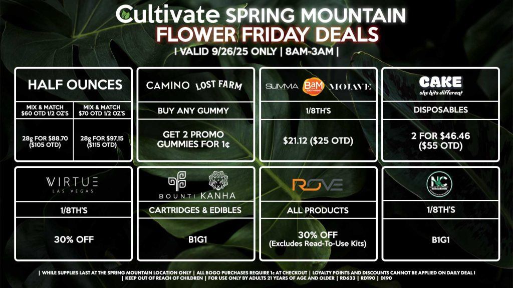 Cultivate Las Vegas SPRING MOUNTAIN Dispensary Daily Deals! Valid FRIDAY 9/26 Only | 8AM-3AM | While Supplies Last! HALF OUNCES - Mix & Match $60 OTD 1/2 OZ’s (28g) for $88.70 ($105 OTD) - Mix & Match $70 OTD 1/2 OZ’s (28g) for $97.15 ($115 OTD) BOUNTI/KANHA - Cartridges & Edibles B1G1 ROVE - 30% OFF All Products (Excludes Read-To-Use Kits) CAMINO/LOST FARMS - Buy Any Gummy, Get 2 Promo Gummies for 1¢ SUMMA/BAM/MOJAVE - 1/8th’s for $21.12 ($25 OTD) VIRTUE - 1/8th’s for 30% Off NATURES CHEMISTRY - 1/8th’s B1G1 CAKE - Disposables 2 for $46.46 ($55 OTD) | Valid Friday (9/26/25) at the Spring Mountain Location only, while supplies last | All BOGO purchases require 1¢ at checkout. | All deals include tax | Keep out of reach of children. For use only by adults 21 years of age and older. | Open 8AM to 3AM | Visit cultivatelv.com for more information |