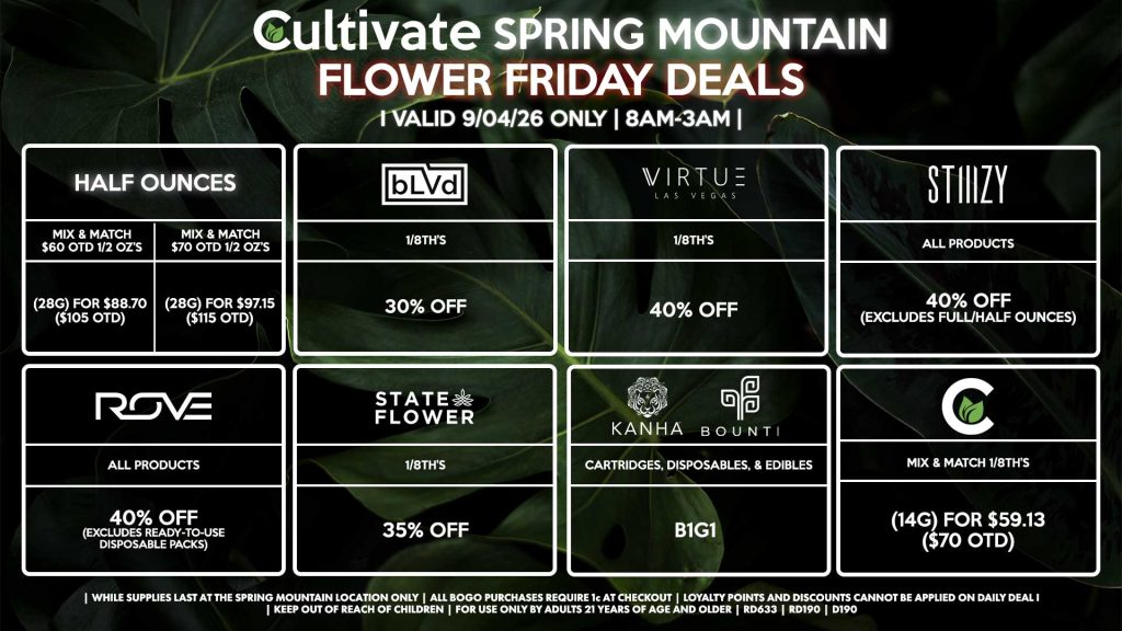 Cultivate Las Vegas SPRING MOUNTAIN Dispensary Daily Deals! Valid FRIDAY 9/04 Only | 8AM-3AM | While Supplies Last! HALF OUNCES - Mix & Match $60 OTD 1/2 OZ’s (28g) for $88.70 ($105 OTD) - Mix & Match $70 OTD 1/2 OZ’s (28g) for $97.15 ($115 OTD) VIRTUE - 1/8th’s for 40% Off CULTIVATE - Mix & Match 1/8th’s (14g) for $59.13 ($70 OTD) STATE FLOWER - 1/8th’s for 35% Off ROVE - All Products for 40% Off (Excludes Ready-To-Use Disposable Packs) BOUNTI/KANHA - Cartridges, Disposables, & Edibles for B1G1 STIIIZY - All Products for 40% Off (Excludes Full/Half Ounces) BLVD - 1/8th’s for 30% Off | Valid Friday (9/04/26) at the Spring Mountain Location only, while supplies last | All BOGO purchases require 1¢ at checkout. | All deals include tax | Keep out of reach of children. For use only by adults 21 years of age and older. | Open 8AM to 3AM | Visit cultivatelv.com for more information |
