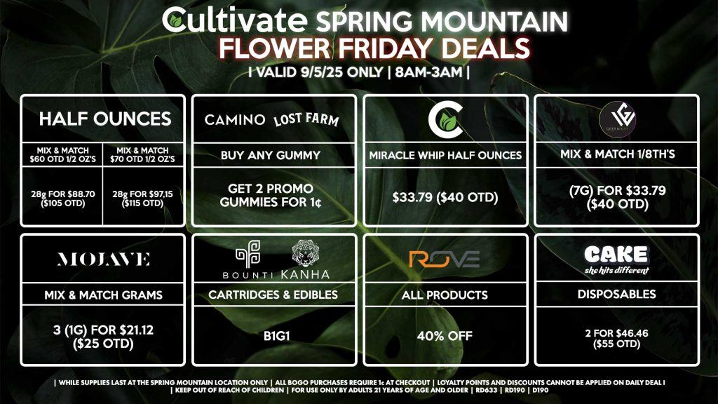 Cultivate Las Vegas Dispensary Daily Deals! Valid FRIDAY 9/5 Only | 8AM-3AM | While Supplies Last! HALF OUNCES - Mix & Match $60 OTD 1/2 OZ’s (28g) for $88.70 ($105 OTD) - Mix & Match $70 OTD 1/2 OZ’s (28g) for $97.15 ($115 OTD) GREENWAY - Mix & Match 1/8th’s (7g) for $33.79 ($40 OTD) CULTIVATE - Miracle Whip Half Ounces for $33.79 ($40 OTD) MOJAVE - Mix & Match Grams 3 (1g) for $21.12 ($25 OTD) BOUNTI/KANHA - Cartridges & Edibles B1G1 ROVE - 40% OFF All Products CAMINO/LOST FARMS - Buy Any Gummy, Get 2 Promo Gummies for 1¢ CAKE - Disposables 2 for $46.46 ($55 OTD) | Valid Friday (9/5/25) at the Spring Mountain Location only, while supplies last | All BOGO purchases require 1¢ at checkout. | All deals include tax | Keep out of reach of children. For use only by adults 21 years of age and older. | Open 8AM to 3AM | Visit cultivatelv.com for more information |