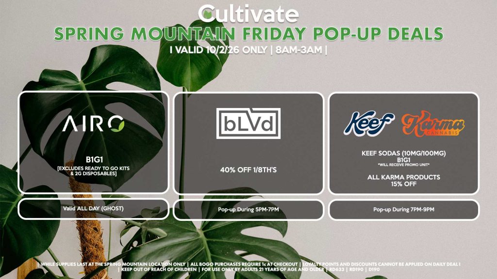 FRIDAY -
AIRO (SM)
B1G1
[EXCLUDES READY TO GO KITS & 2G DISPOSABLES]
Buy a 2g Blade, Get an ORIA Gummies for 1¢
Valid ALL DAY (GHOST)

BLVD (SM)
1/8th’s for 40% Off
Pop-up During 5PM-7PM

KEEF/KARMA (SM)
Keef Sodas (10mg/100mg) B1G1 *Will Receive Promo Unit*
All Karma Products for 15% OFF
Pop-up During 7PM-9PM
